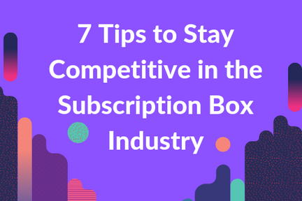 7 Tips To Stay Competitive in The Subscription Box Industry